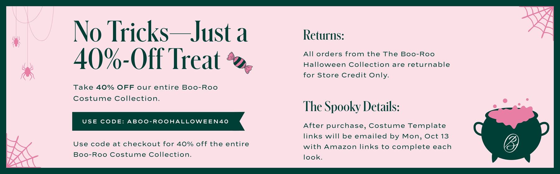 40% off the entire BOO-ROO Costume Collection! Use code ABOO-ROOHALLOWEEN40 at checkout. All orders from the The Boo-Roo Halloween Collection are returnable for Store Credit Only.